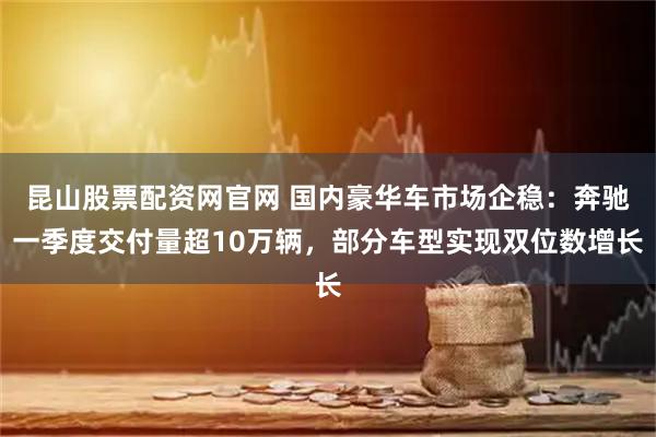 昆山股票配资网官网 国内豪华车市场企稳：奔驰一季度交付量超10万辆，部分车型实现双位数增长