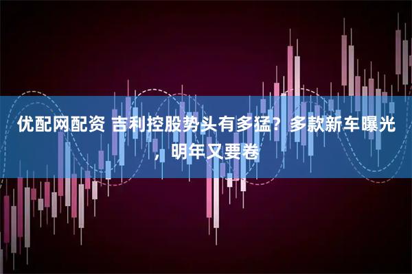 优配网配资 吉利控股势头有多猛？多款新车曝光，明年又要卷