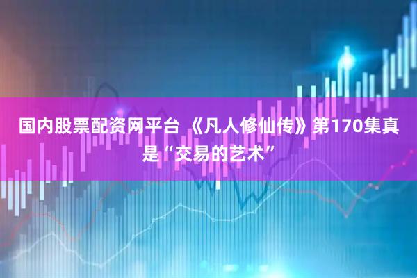 国内股票配资网平台 《凡人修仙传》第170集真是“交易的艺术”