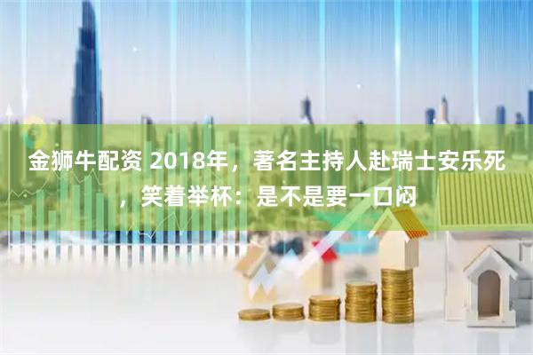 金狮牛配资 2018年，著名主持人赴瑞士安乐死，笑着举杯：是不是要一口闷