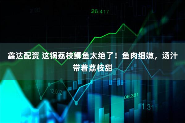 鑫达配资 这锅荔枝鲫鱼太绝了！鱼肉细嫩，汤汁带着荔枝甜