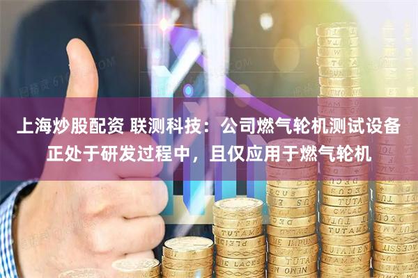上海炒股配资 联测科技：公司燃气轮机测试设备正处于研发过程中，且仅应用于燃气轮机