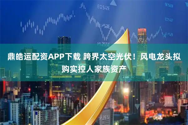 鼎皓运配资APP下载 跨界太空光伏！风电龙头拟购实控人家族资产