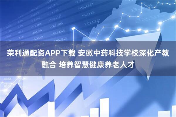 荣利通配资APP下载 安徽中药科技学校深化产教融合 培养智慧健康养老人才
