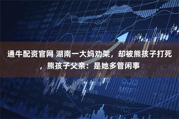 通牛配资官网 湖南一大妈劝架，却被熊孩子打死，熊孩子父亲：是她多管闲事
