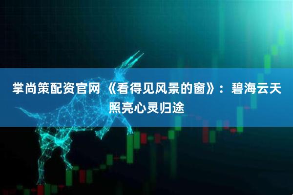 掌尚策配资官网 《看得见风景的窗》：碧海云天照亮心灵归途